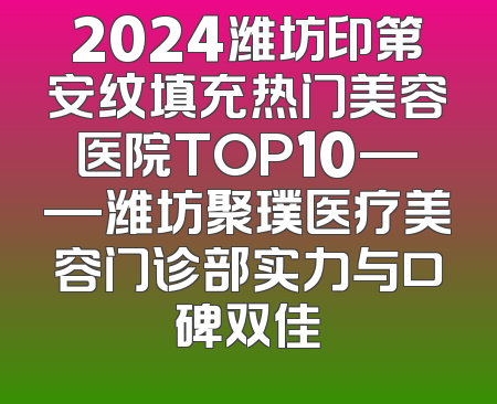 2024潍坊印第安纹填充热门美容医院TOP10——潍坊聚璞医疗美容门诊部实力与口碑双佳