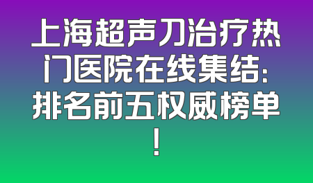 上海超声刀治疗热门医院在线集结：排名前五权威榜单！