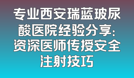 专业西安瑞蓝玻尿酸医院经验分享：资深医师传授安全注射技巧