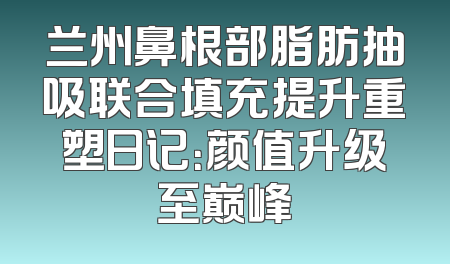 兰州鼻根部脂肪抽吸联合填充提升重塑日记：颜值升级至巅峰