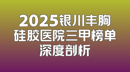 2025银川丰胸硅胶医院三甲榜单深度剖析