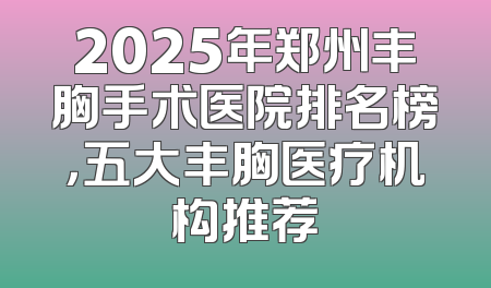 2025年郑州丰胸手术医院排名榜，五大丰胸医疗机构推荐