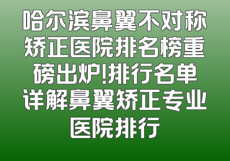 哈尔滨鼻翼不对称矫正医院排名榜重磅出炉！排行名单详解鼻翼矫正专业医院排行