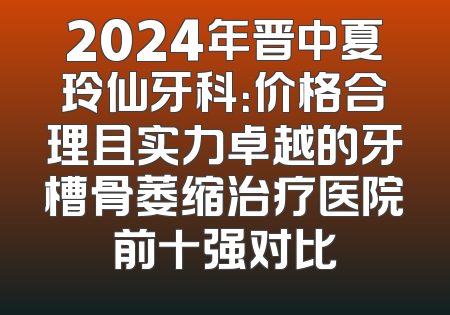 2024年晋中夏玲仙牙科：价格合理且实力卓越的牙槽骨萎缩治疗医院前十强对比