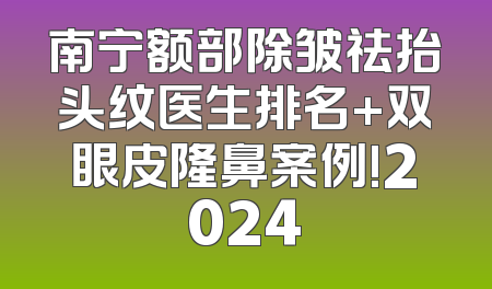 南宁额部除皱祛抬头纹医生排名+双眼皮隆鼻案例!2024