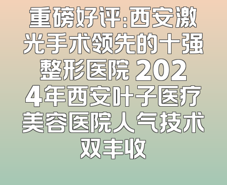 重磅好评：西安激光手术领先的十强整形医院 2024年西安叶子医疗美容医院人气技术双丰收