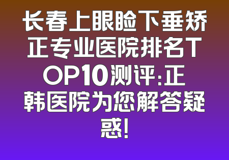 长春上眼睑下垂矫正专业医院排名TOP10测评：正韩医院为您解答疑惑！