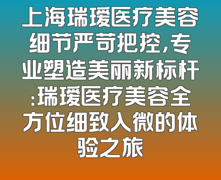 上海瑞瑷医疗美容细节严苛把控，专业塑造美丽新标杆：瑞瑷医疗美容全方位细致入微的体验之旅