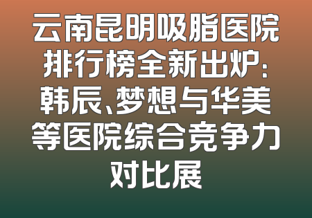 云南昆明吸脂医院排行榜全新出炉：韩辰、梦想与华美等医院综合竞争力对比展