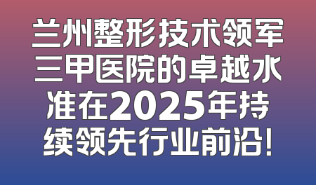 兰州整形技术领军三甲医院的卓越水准在2025年持续领先行业前沿！