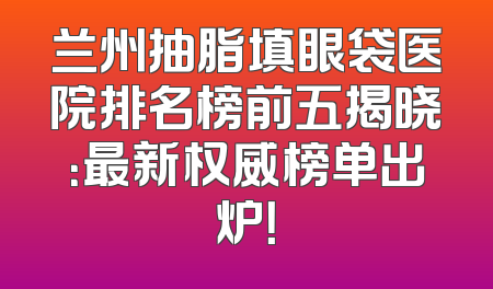 兰州抽脂填眼袋医院排名榜前五揭晓：最新权威榜单出炉！