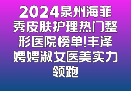 2024泉州海菲秀皮肤护理热门整形医院榜单！丰泽娉娉淑女医美实力领跑