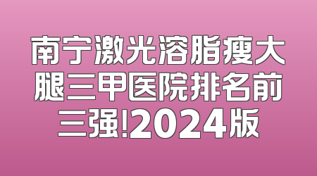 南宁激光溶脂瘦大腿三甲医院排名前三强！2024版