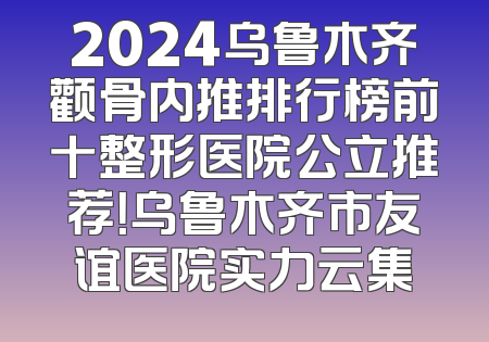 2024乌鲁木齐颧骨内推排行榜前十整形医院公立推荐！乌鲁木齐市友谊医院实力云集
