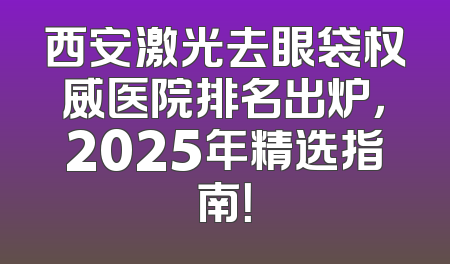 西安激光去眼袋权威医院排名出炉，2025年精选指南！