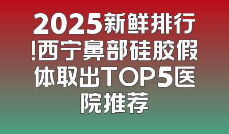 2025新鲜排行！西宁鼻部硅胶假体取出TOP5医院推荐
