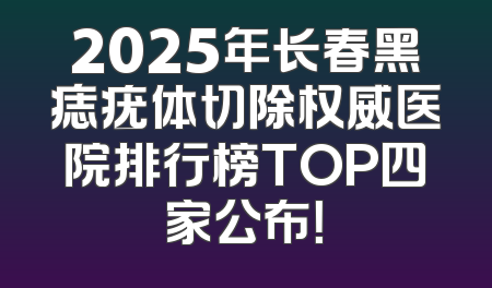 2025年长春黑痣疣体切除权威医院排行榜TOP四家公布！