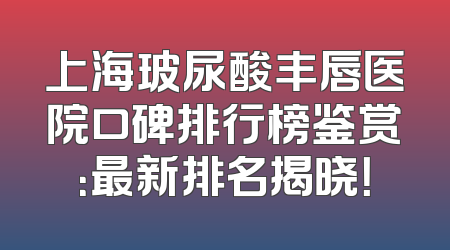上海玻尿酸丰唇医院口碑排行榜鉴赏：最新排名揭晓！