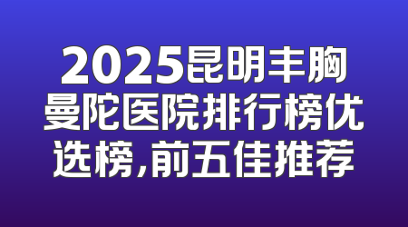 2025昆明丰胸曼陀医院排行榜优选榜，前五佳推荐