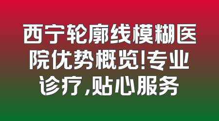 西宁轮廓线模糊医院优势概览！专业诊疗，贴心服务