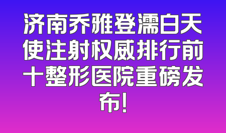 济南乔雅登濡白天使注射权威排行前十整形医院重磅发布！