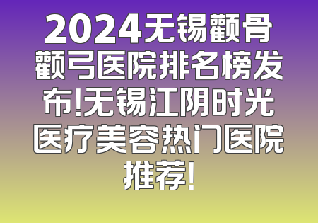 2024无锡颧骨颧弓医院排名榜发布！无锡江阴时光医疗美容热门医院推荐！