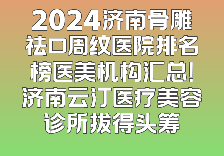 2024济南骨雕祛口周纹医院排名榜医美机构汇总！济南云汀医疗美容诊所拔得头筹