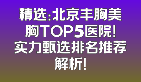 精选：北京丰胸美胸TOP5医院！实力甄选排名推荐解析！