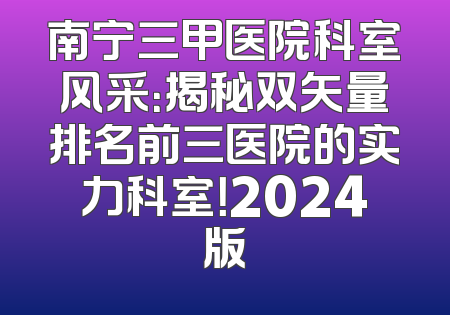 南宁三甲医院科室风采：揭秘双矢量排名前三医院的实力科室！2024版