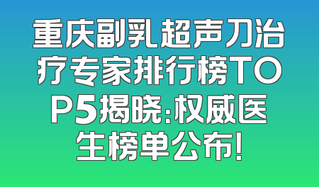 重庆副乳超声刀治疗专家排行榜TOP5揭晓：权威医生榜单公布！