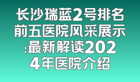 长沙瑞蓝2号排名前五医院风采展示：最新解读2024年医院介绍
