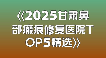 《2025甘肃鼻部瘢痕修复医院TOP5精选》