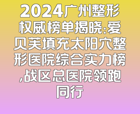 2024广州整形权威榜单揭晓：爱贝芙填充太阳穴整形医院综合实力榜，战区总医院领跑同行