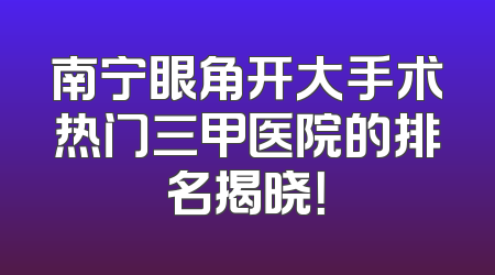 南宁眼角开大手术热门三甲医院的排名揭晓！