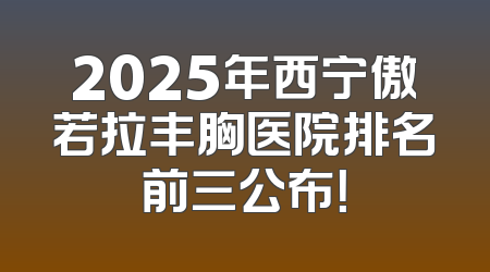 2025年西宁傲若拉丰胸医院排名前三公布！