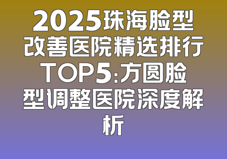 2025珠海脸型改善医院精选排行TOP5：方圆脸型调整医院深度解析