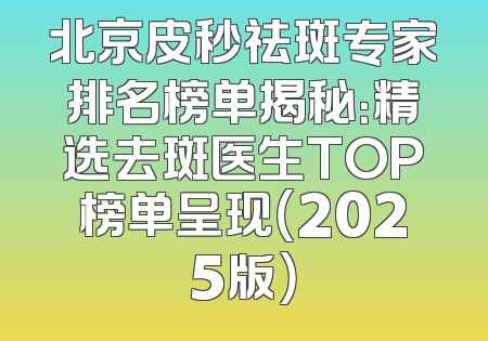 北京皮秒祛斑专家排名榜单揭秘：精选去斑医生TOP榜单呈现（2025版）