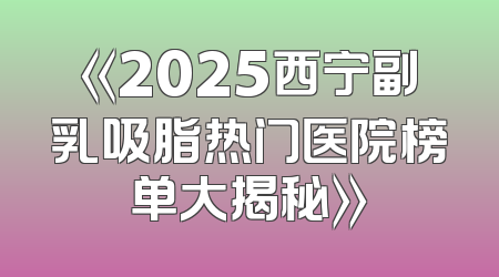 《2025西宁副乳吸脂热门医院榜单大揭秘》
