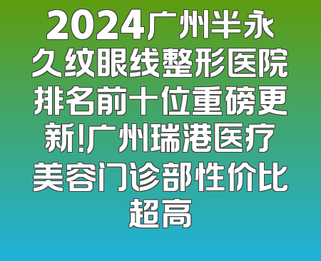2024广州半永久纹眼线整形医院排名前十位重磅更新！广州瑞港医疗美容门诊部性价比超高