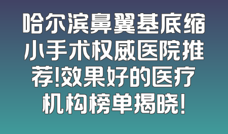 哈尔滨鼻翼基底缩小手术权威医院推荐！效果好的医疗机构榜单揭晓！