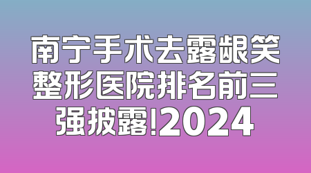 南宁手术去露龈笑整形医院排名前三强披露!2024