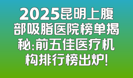 2025昆明上腹部吸脂医院榜单揭秘：前五佳医疗机构排行榜出炉！