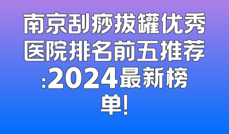 南京刮痧拔罐优秀医院排名前五推荐：2024最新榜单！
