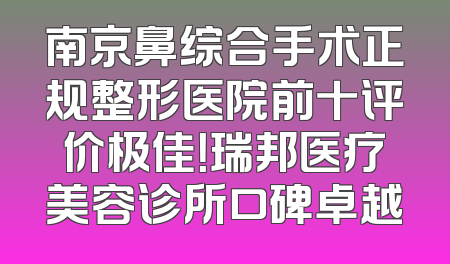 南京鼻综合手术正规整形医院前十评价极佳！瑞邦医疗美容诊所口碑卓越