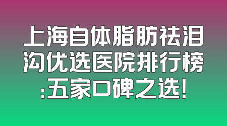 上海自体脂肪祛泪沟优选医院排行榜：五家口碑之选！