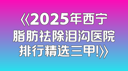 《2025年西宁脂肪祛除泪沟医院排行精选三甲！》