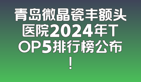 青岛微晶瓷丰额头医院2024年TOP5排行榜公布！