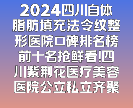 2024四川自体脂肪填充法令纹整形医院口碑排名榜前十名抢鲜看！四川紫荆花医疗美容医院公立私立齐聚