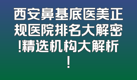 西安鼻基底医美正规医院排名大解密！精选机构大解析！