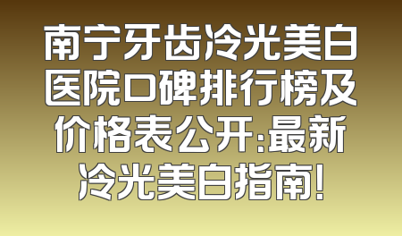南宁牙齿冷光美白医院口碑排行榜及价格表公开：最新冷光美白指南！
